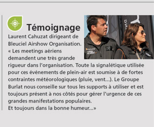 Laurent Cahuzat dirigeant de Bleuciel Airshow Organisation. « Les meetings aériens demandent une très grande rigueur dans l’organisation. Toute la signalétique utilisée pour ces événements de plein-air est soumise à de fortes contraintes météorologiques (pluie, vent...). Le Groupe Burlat nous conseille sur tous les supports à utiliser et est  toujours présent à nos côtés pour gérer l’urgence de ces grandes manifestations populaires. Et toujours dans la bonne humeur...»