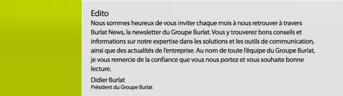 Edito. Nous sommes heureux de vous inviter chaque mois à nous retrouver à travers Burlat News, la newsletter du Groupe Burlat. Vous y trouverez bons conseils et informations sur notre expertise dans les solutions et les outils de communication, ainsi que des actualités de l’entreprise. Au nom de toute l’équipe du Groupe Burlat, je vous remercie de la confiance que vous nous portez et vous souhaite bonne lecture. Didier Burlat Président du Groupe Burlat