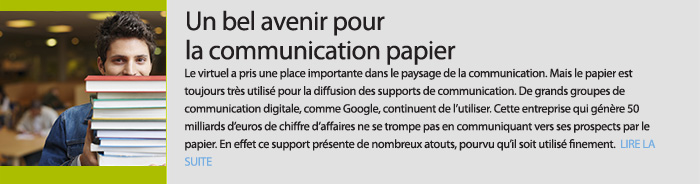 Un bel avenir pour la communication papier. Le virtuel a pris une place importante dans le paysage de la communication. Mais le papier est toujours très utilisé pour la diffusion des supports de communication. De grands groupes de communication digitale, comme Google, continuent de l’utiliser. Cette entreprise qui génère 50 milliards d’euros de chiffre d’affaires ne se trompe pas en communiquant vers ses prospects par le papier. En effet ce support présente de nombreux atouts, pourvu qu’il soit utilisé finement.