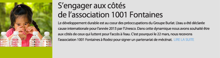 S’engager aux côtés de l’association 1001 Fontaines. Le développement durable est au cœur des préoccupations du Groupe Burlat. L’eau a été déclarée cause internationale pour l’année 2013 par l’Unesco. Dans cette dynamique nous avons souhaité être aux côtés de ceux qui luttent pour l’accès à l’eau. C’est pourquoi le 22 mars, nous recevons l’association 1001 Fontaines à Rodez pour signer un partenariat de mécénat.