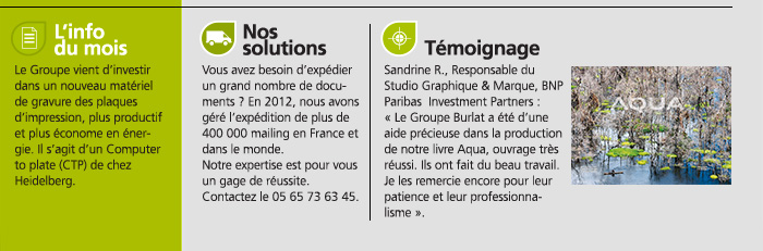 L’info du mois. Le Groupe vient d’investir dans un nouveau matériel de gravure des plaques d’impression, plus productif et plus économe en énergie. Il s’agit d’un Computer to plate (CTP) de chez Heidelberg.Nos solutions Vous avez besoin d’expédier un grand nombre de documents ? En 2012, nous avons géré l’expédition de plus de 400 000 mailing en France et dans le monde. Notre expertise est pour vous un gage de réussite. Contactez le 05 65 73 63 45. Témoignage Sandrine R., Responsable du Studio Graphique & Marque, BNP Paribas  Investment Partners : « Le Groupe Burlat a été d’une aide précieuse dans la production de notre livre Aqua, ouvrage très réussi. Ils ont fait du beau travail. Je les remercie encore pour leur patience et leur professionnalisme ».